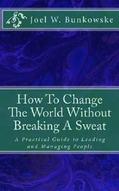 How To Change The World Without Breaking A Sweat: A Practical Guide to Leading and Managing Organizations by Joel W. Bunkowske