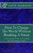 How To Change The World Without Breaking A Sweat: A Practical Guide to Leading and Managing Organizations by Joel W. Bunkowske