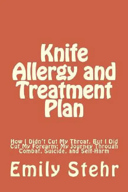 Knife Allergy and Treatment Plan: How I Didn't Cut My Throat, But I Did Cut My Forearm; My Journey Through Combat, Suicide, and Self-Harm by Emily Stehr