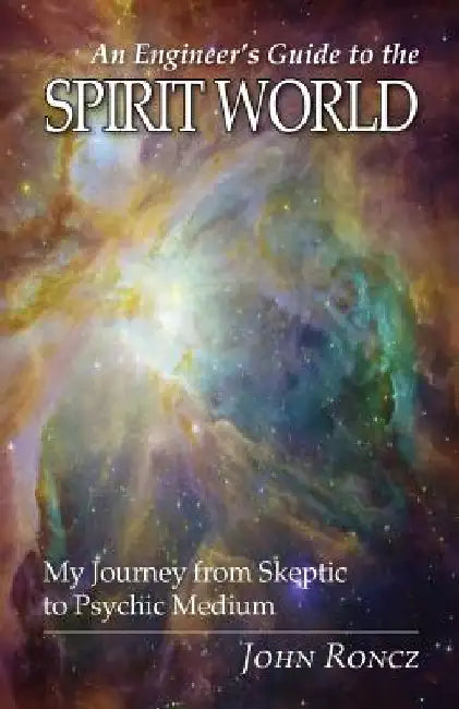 An Engineer's Guide to the Spirit World: My Journey from Skeptic to Psychic Medium by John Roncz