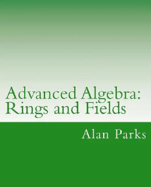 Advanced Algebra: Rings and Fields by Alan Parks