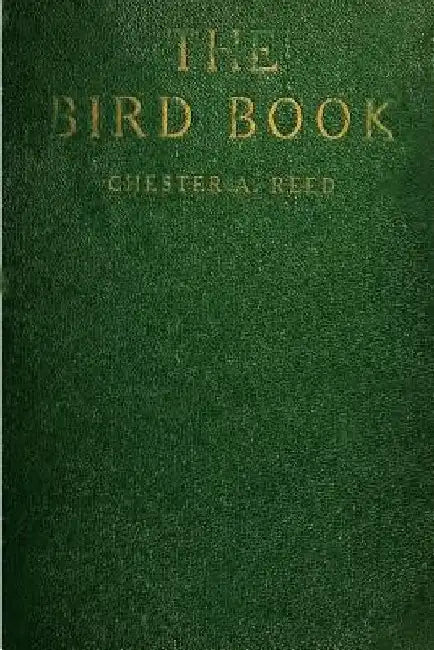 The Bird Book: Illustrating in Natural Colors More Than Seven Hundred North American Birds, Also Several Hundred Photographs Of Their Nests And Eggs by Chester A. Reed