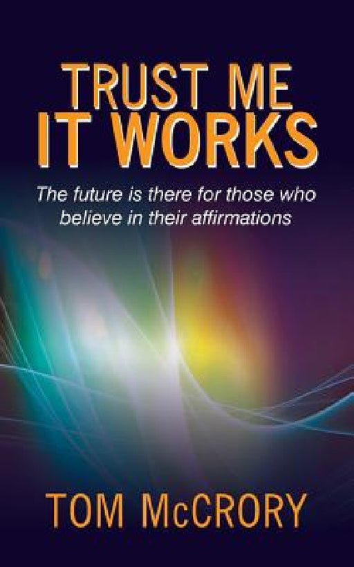 Trust Me It Works: The Future Is There for Those Who Believe in Their Affirmations by Tom McCrory