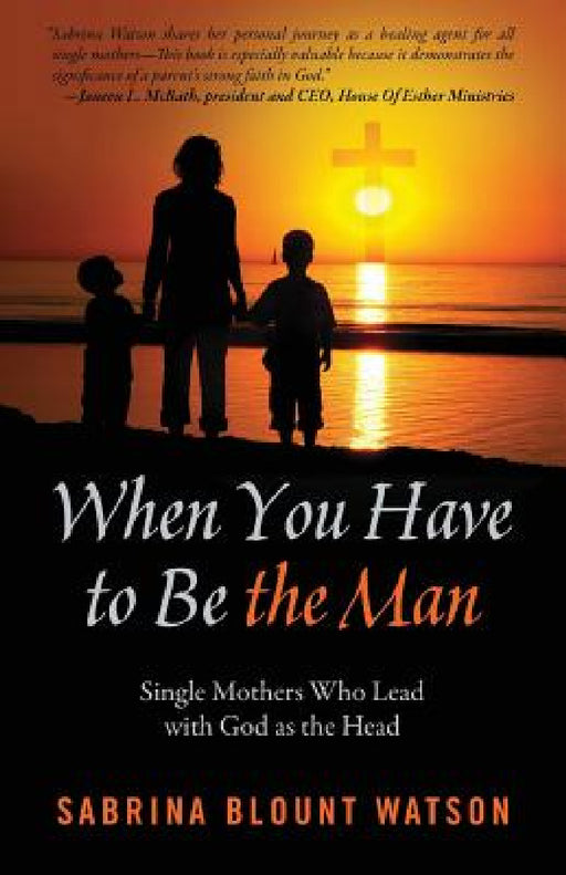 When You Have to Be the Man: Single Mothers Who Lead with God as the Head by Sabrina Blount Watson