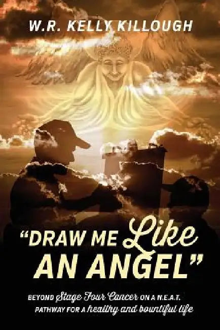 Draw Me Like an Angel: Beyond Stage Four Cancer on A N.E.A.T. Pathway for a Healthy and Bountiful Life by Wr Kelly Killough