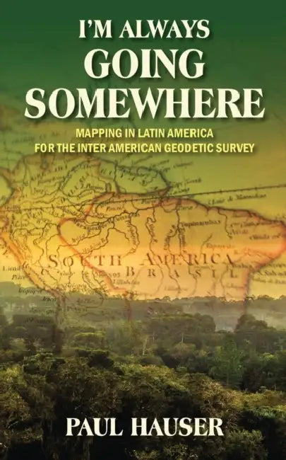 I'm Always Going Somewhere: Mapping in Latin America for the Inter American Geodetic Survey by Paul Hauser