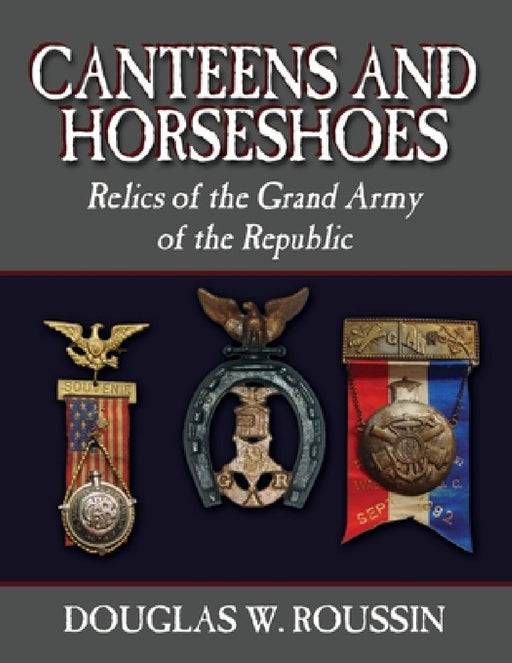 Canteens and Horseshoes: Relics of the Grand Army of the Republic by Douglas W. Roussin