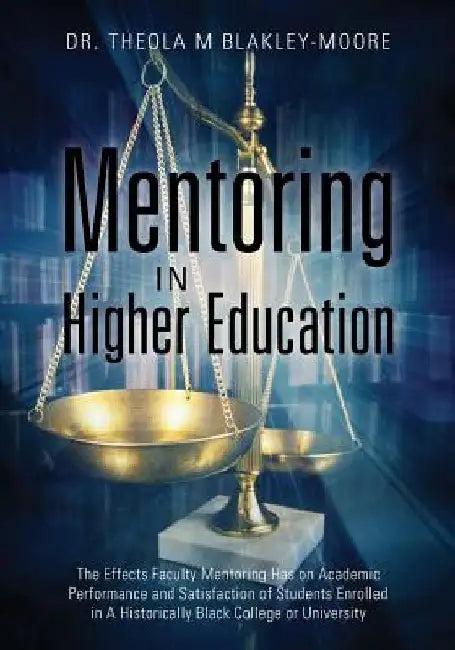 Mentoring in Higher Education: The Effects Faculty Mentoring Has on Academic Performance and Satisfaction of Students Enrolled in A Historically Blac by Theola M. Blakley-Moore