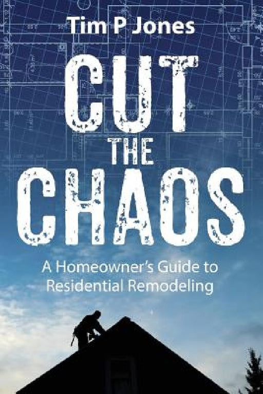 Cut The Chaos: A Homeowner's Guide to Residential Remodeling by Tim P. Jones