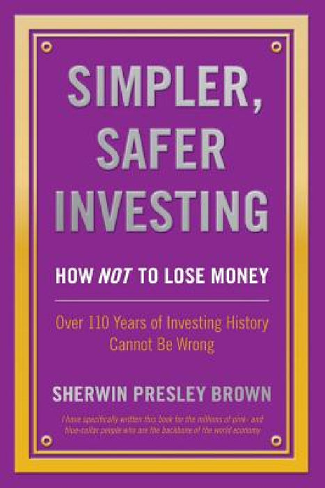 Simpler, Safer Investing: How NOT to Lose Money, Over 110 Years of Investing History Cannot Be Wrong by Sherwin Presley Brown