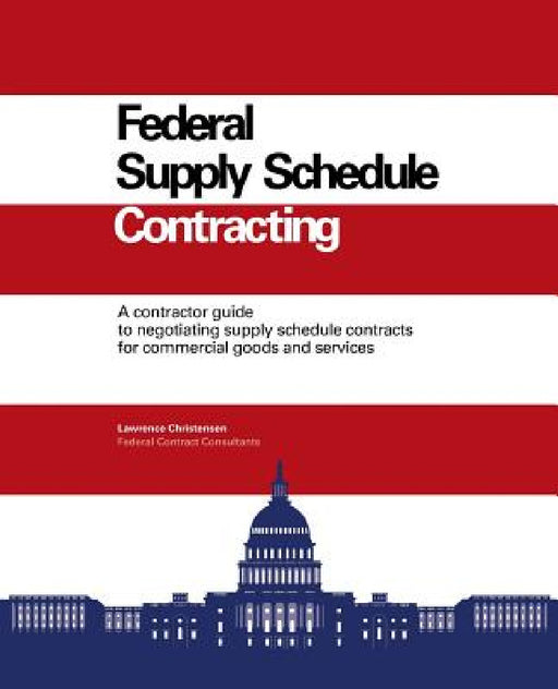 Federal Supply Schedule Contracting: A Contractor Guide to Negotiating Supply Schedule Contracts for Commercial Goods and Services by Larry Christensen