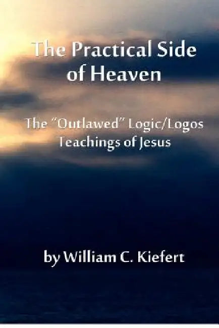 The Practical Side of Heaven: The "Outlawed" Logic/Logos Teachings of Jesus by William C. Kiefert