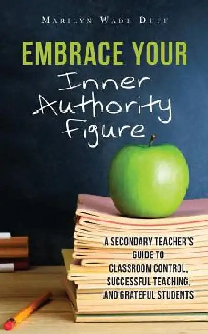 Embrace Your Inner Authority Figure: A secondary teacher's guide to classroom control, successful teaching, and grateful students by Marilyn Wade Duff
