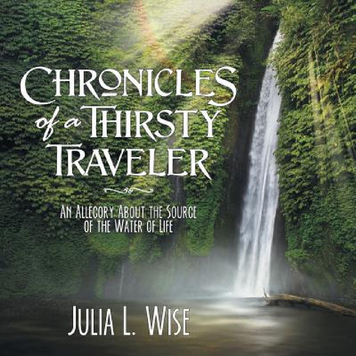 Chronicles of a Thirsty Traveler: An Allegory About the Source of the Water of Life by Julia L. Wise