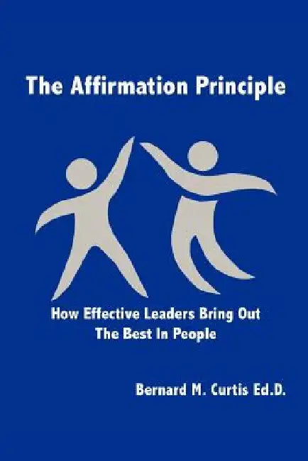 The Affirmation Principle: How Effective Leaders Bring Out the Best in People by Bernard M. Curtis Ed D.