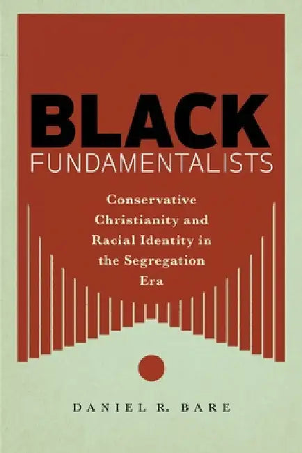 Black Fundamentalists: Conservative Christianity and Racial Identity in the Segregation Era by Daniel R. Bare