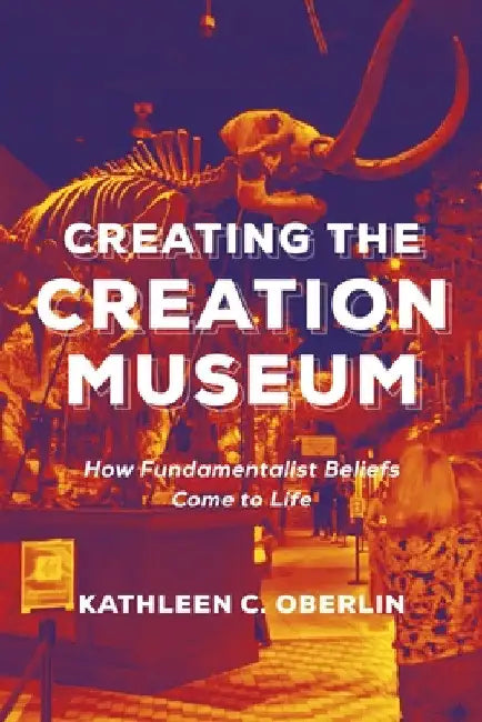 Creating the Creation Museum: How Fundamentalist Beliefs Come to Life by Kathleen C. Oberlin