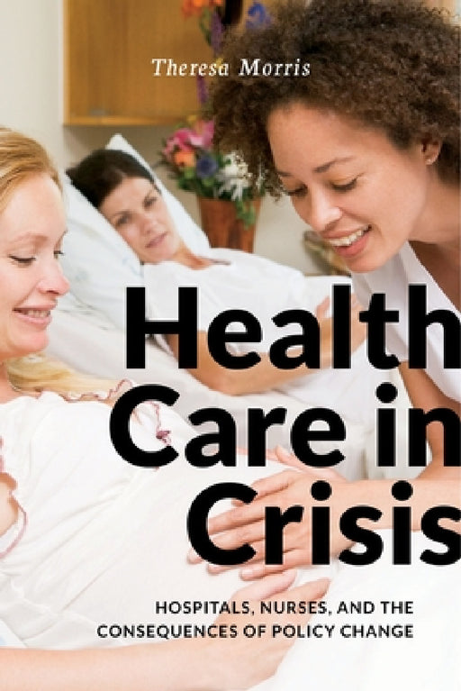 Health Care in Crisis: Hospitals, Nurses, and the Consequences of Policy Change by Theresa Morris