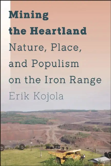Mining the Heartland: Nature, Place, and Populism on the Iron Range by Erik Kojola