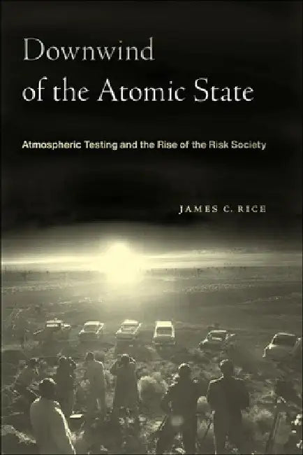 Downwind of the Atomic State: Atmospheric Testing and the Rise of the Risk Society by James C. Rice