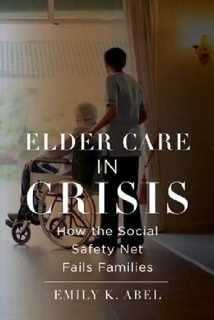 Elder Care in Crisis: How the Social Safety Net Fails Families by Emily K. Abel