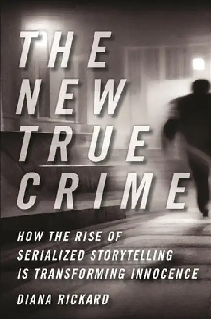 The New True Crime: How the Rise of Serialized Storytelling Is Transforming Innocence by Diana Rickard