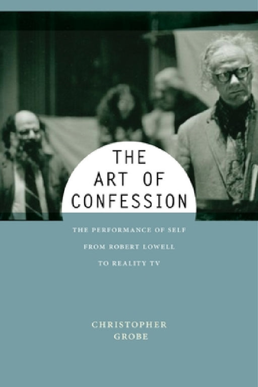 The Art of Confession: The Performance of Self from Robert Lowell to Reality TV by Christopher Grobe
