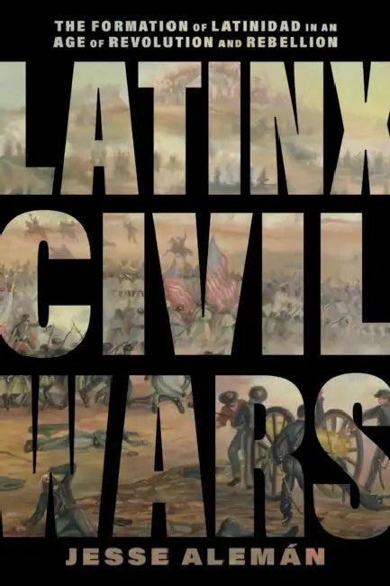 Latinx Civil Wars: The Formation of Latinidad in an Age of Revolution and Rebellion by Jesse Alemán