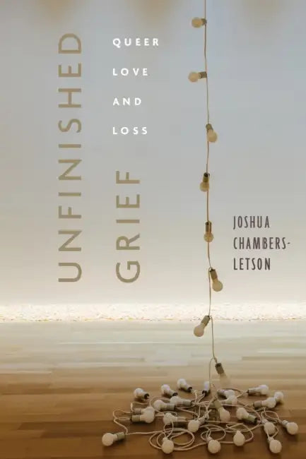 Unfinished Grief: Queer Love and Loss by Joshua Chambers-Letson