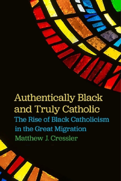 Authentically Black and Truly Catholic: The Rise of Black Catholicism in the Great Migration by Matthew J. Cressler