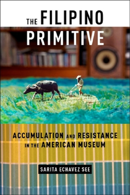 The Filipino Primitive: Accumulation and Resistance in the American Museum by Sarita Echavez See