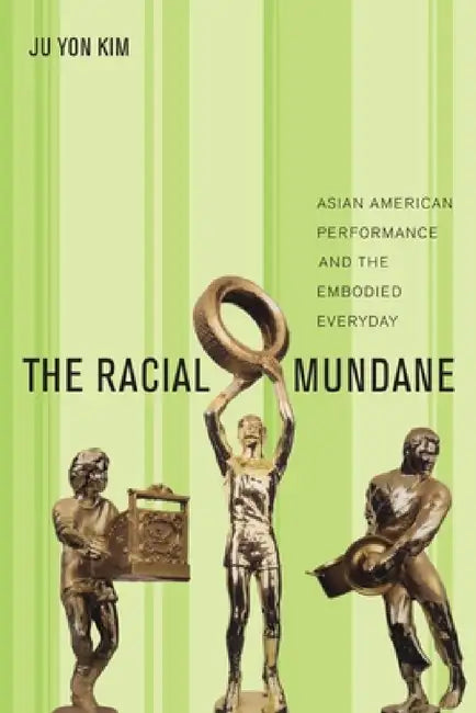 The Racial Mundane: Asian American Performance and the Embodied Everyday by Ju Yon Kim