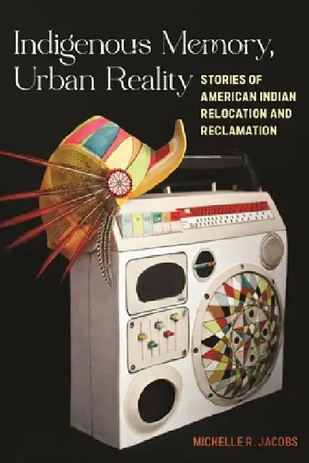 Indigenous Memory, Urban Reality: Stories of American Indian Relocation and Reclamation by Michelle R. Jacobs