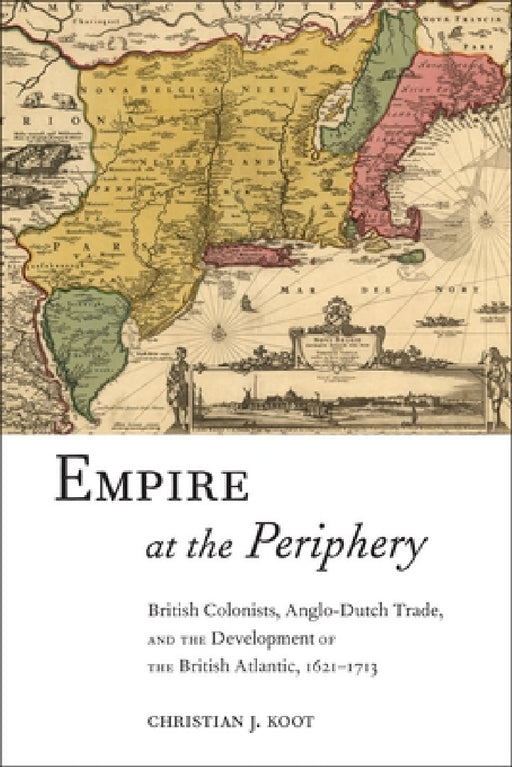 Empire at the Periphery: British Colonists, Anglo-Dutch Trade, and the Development of the British Atlantic, 1621-1713 by Christian J. Koot