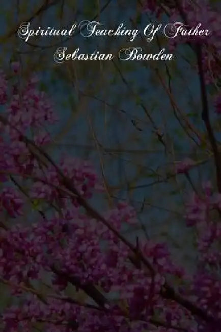 Spiritual Teaching Of Father Sebastian Bowden: Of The London Oratory Consisting Of Counsels On Various Subjects, Notes Of Addresses And Letters by Fathers of the Oratory