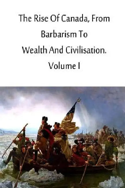 The Rise Of Canada, From Barbarism To Wealth And Civilisation. Volume I by Charles Roger