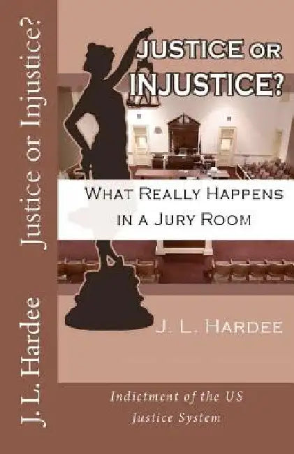 Justice or Injustice? What Really Happens In A Jury Room by J. L. Hardee
