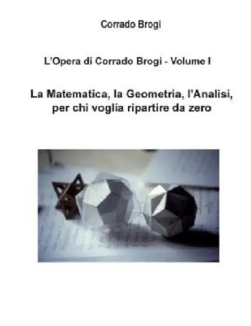 L'Opera di Corrado Brogi - Volume I: La Matematica, la Geometria, l'Analisi per chi voglia ripartire da zero by Brogi, Giovanni