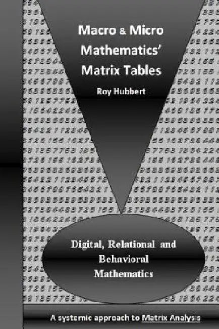 Macro and Micro Mathematics' Matrix Tables: Digital, Relational and Behavioral Mathematics, A systemic approach to Matrix Analysis by Roy Hubbert