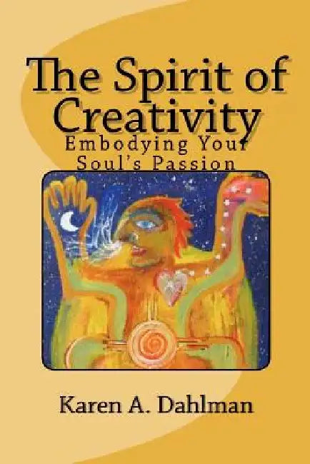 The Spirit of Creativity: Embodying Your Soul's Passion by Karen A. Dahlman