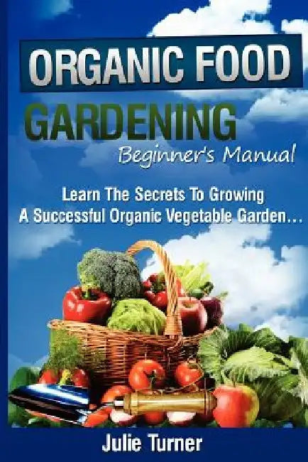Organic Gardening Beginner's Manual: The ultimate "Take-You-By-The-Hand" beginner's gardening manual for creating and managing your own organic garden by Julie Turner