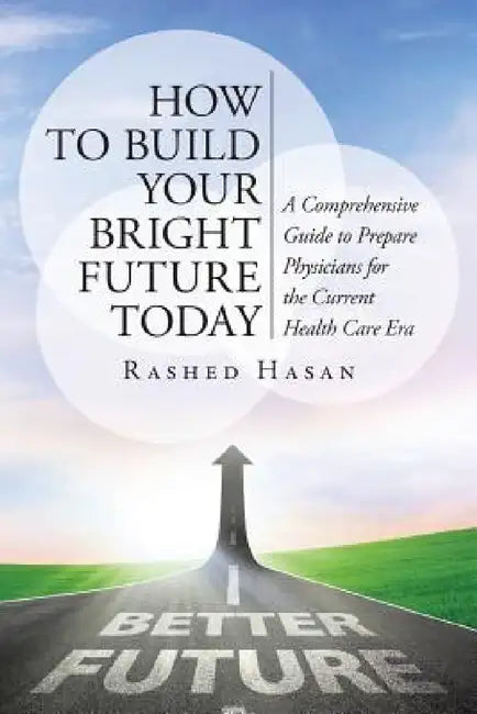 How to Build Your Bright Future Today: A Comprehensive Guide to Prepare Physicians for the Current Health Care Era by Rashed Hasan Faap