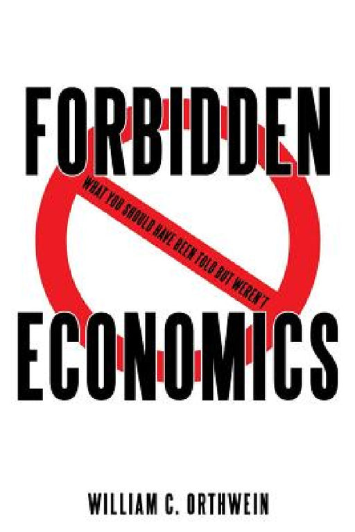 Forbidden Economics: What You Should Have Been Told but Weren't by William C. Orthwein