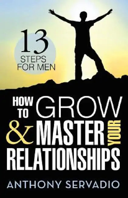 How to Grow and Master Your Relationships: Thirteen Steps for Men by Anthony Servadio