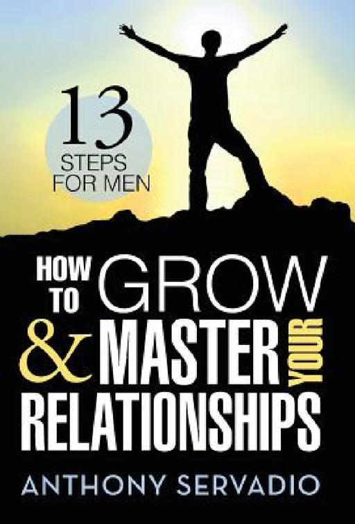 How to Grow and Master Your Relationships: Thirteen Steps for Men by Anthony Servadio