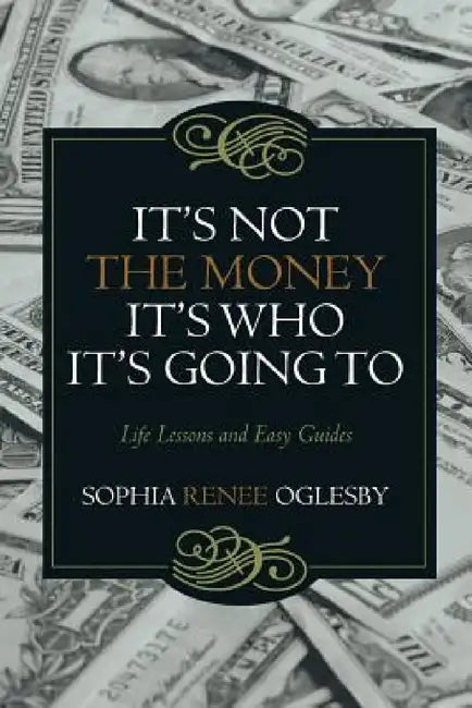 It's Not the Money, It's Who it's Going To: Life Lessons and Easy Guides by Sophia Renee Oglesby