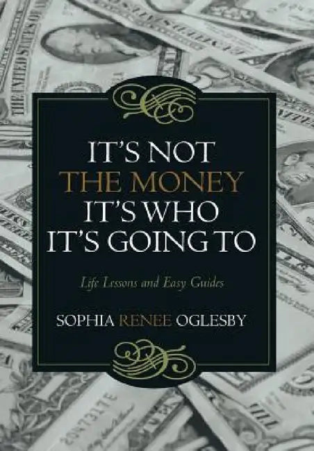 It's Not the Money, It's Who it's Going To: Life Lessons and Easy Guides by Sophia Renee Oglesby