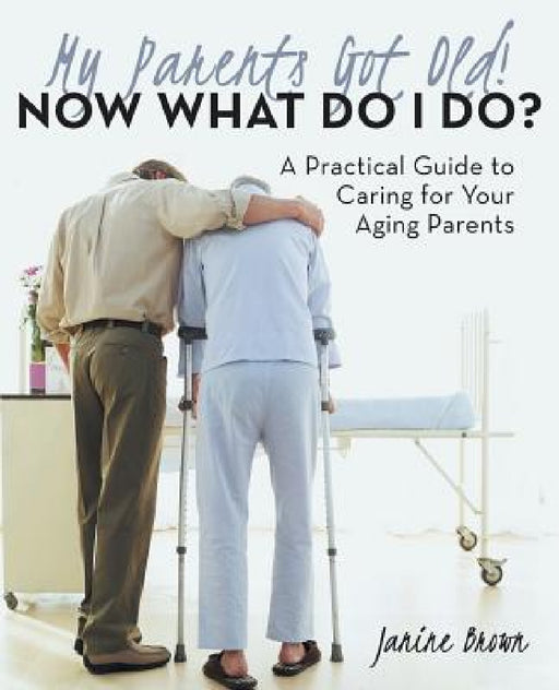 My Parents Got Old! Now What Do I Do?: A Practical Guide to Caring for Your Aging Parents by Janine Brown