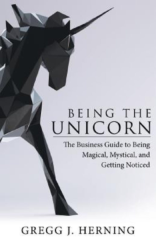 Being the Unicorn: The Business Guide To Being Magical, Mystical, And Getting Noticed by Gregg J. Herning