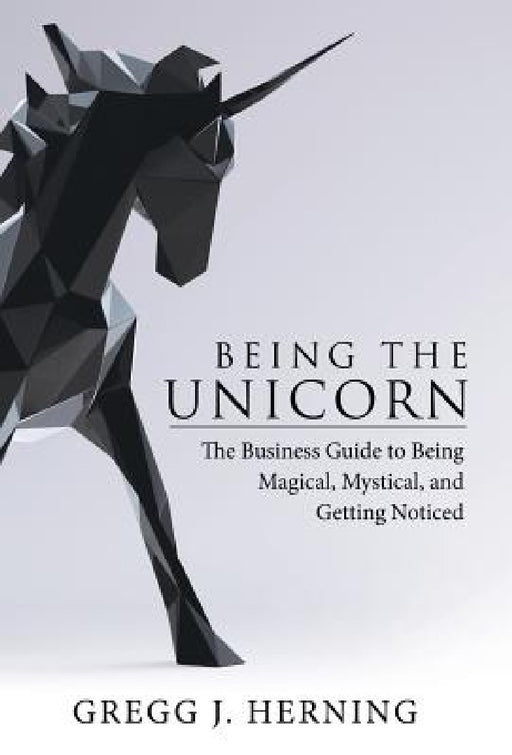 Being the Unicorn: The Business Guide To Being Magical, Mystical, And Getting Noticed by Gregg J. Herning